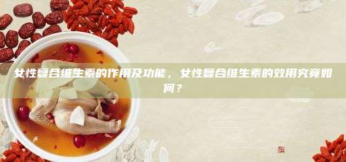 女性复合维生素的作用及功能，女性复合维生素的效用究竟如何？