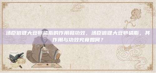 汤臣倍健大豆卵磷脂的作用和功效，汤臣倍健大豆卵磷脂，其作用与功效究竟如何？