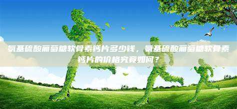 氨基硫酸葡萄糖软骨素钙片多少钱，氨基硫酸葡萄糖软骨素钙片的价格究竟如何？