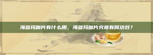 海参玛咖片有什么用，海参玛咖片究竟有何功效？