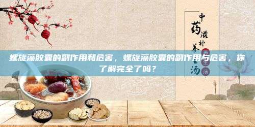螺旋藻胶囊的副作用和危害，螺旋藻胶囊的副作用与危害，你了解完全了吗？