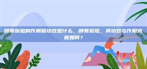 酵素擦脸的作用和功效是什么，酵素擦脸，其功效与作用究竟如何？
