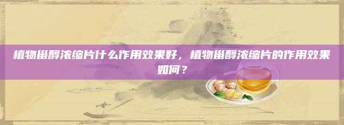 植物甾醇浓缩片什么作用效果好，植物甾醇浓缩片的作用效果如何？