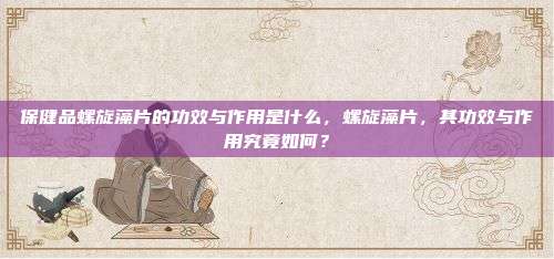 保健品螺旋藻片的功效与作用是什么，螺旋藻片，其功效与作用究竟如何？