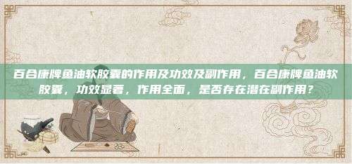 百合康牌鱼油软胶囊的作用及功效及副作用，百合康牌鱼油软胶囊，功效显著，作用全面，是否存在潜在副作用？