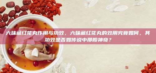 六味藏红花丸作用与功效，六味藏红花丸的效用究竟如何，其功效是否如传说中那般神奇？
