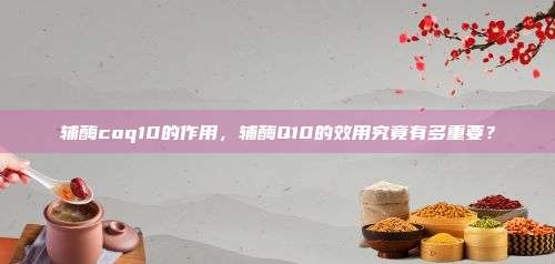 辅酶coq10的作用，辅酶Q10的效用究竟有多重要？