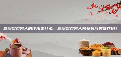 鹿胎盘对男人的作用是什么，鹿胎盘对男人究竟有何神奇作用？