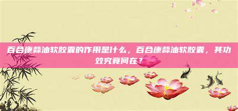 百合康蒜油软胶囊的作用是什么，百合康蒜油软胶囊，其功效究竟何在？