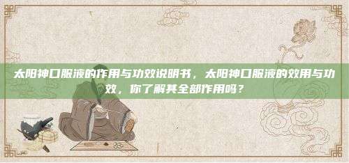 太阳神口服液的作用与功效说明书，太阳神口服液的效用与功效，你了解其全部作用吗？