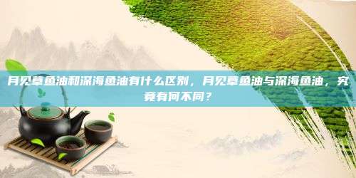 月见草鱼油和深海鱼油有什么区别，月见草鱼油与深海鱼油，究竟有何不同？