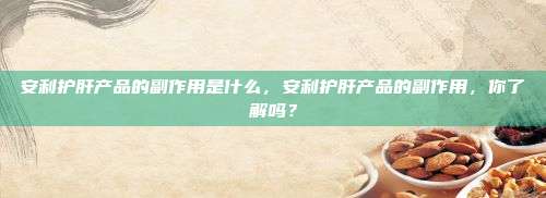 安利护肝产品的副作用是什么，安利护肝产品的副作用，你了解吗？