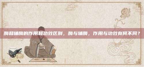 酶和辅酶的作用和功效区别，酶与辅酶，作用与功效有何不同？