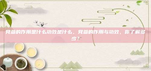 党参的作用是什么功效是什么，党参的作用与功效，你了解多少？