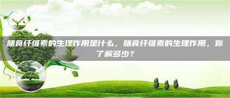 膳食纤维素的生理作用是什么，膳食纤维素的生理作用，你了解多少？