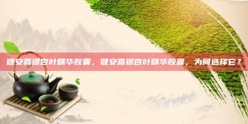 健安喜银杏叶精华胶囊，健安喜银杏叶精华胶囊，为何选择它？