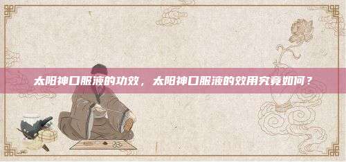 太阳神口服液的功效，太阳神口服液的效用究竟如何？