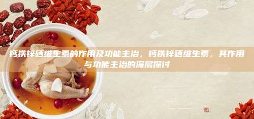 钙铁锌硒维生素的作用及功能主治，钙铁锌硒维生素，其作用与功能主治的深层探讨