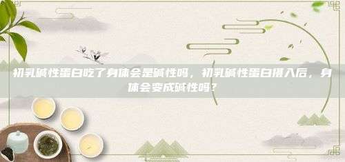 初乳碱性蛋白吃了身体会是碱性吗，初乳碱性蛋白摄入后，身体会变成碱性吗？