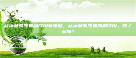 蓝藻酵素胶囊副作用有哪些，蓝藻酵素胶囊的副作用，你了解吗？