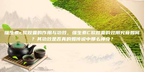 维生素c软胶囊的作用与功效，维生素C软胶囊的效用究竟如何？其功效是否真的如传说中那么神奇？