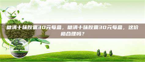 糖清十味胶囊30元每盒，糖清十味胶囊30元每盒，这价格合理吗？