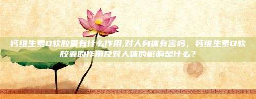 钙维生素D软胶囊有什么作用,对人身体有害吗，钙维生素D软胶囊的作用及对人体的影响是什么？
