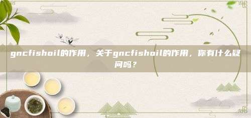 gncfishoil的作用，关于gncfishoil的作用，你有什么疑问吗？