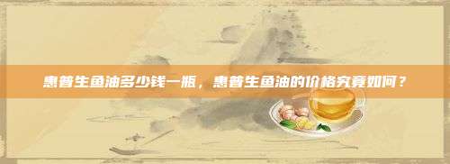 惠普生鱼油多少钱一瓶，惠普生鱼油的价格究竟如何？