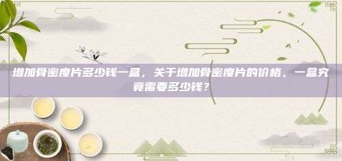 增加骨密度片多少钱一盒，关于增加骨密度片的价格，一盒究竟需要多少钱？