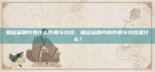 螺旋藻精片有什么作用与功效，螺旋藻精片的作用与功效是什么？