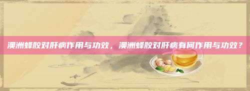 澳洲蜂胶对肝病作用与功效，澳洲蜂胶对肝病有何作用与功效？