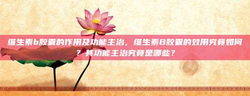 维生素b胶囊的作用及功能主治，维生素B胶囊的效用究竟如何？其功能主治究竟是哪些？