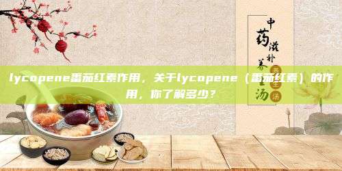 lycopene番茄红素作用，关于lycopene（番茄红素）的作用，你了解多少？