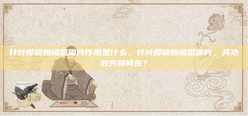 针叶樱桃柑橘咀嚼片作用是什么，针叶樱桃柑橘咀嚼片，其功效究竟何在？