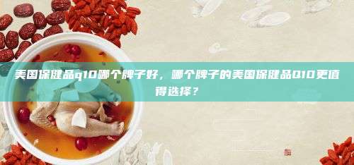 美国保健品q10哪个牌子好，哪个牌子的美国保健品Q10更值得选择？