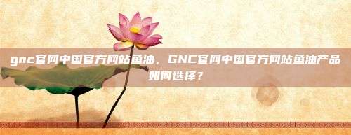 gnc官网中国官方网站鱼油，GNC官网中国官方网站鱼油产品如何选择？