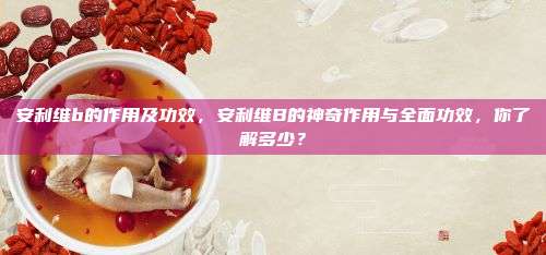 安利维b的作用及功效，安利维B的神奇作用与全面功效，你了解多少？