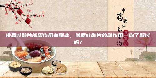 铁质叶酸片的副作用有哪些，铁质叶酸片的副作用，你了解过吗？