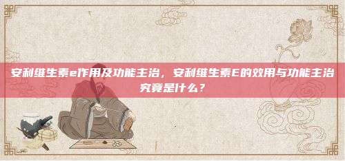 安利维生素e作用及功能主治，安利维生素E的效用与功能主治究竟是什么？