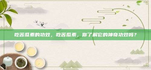 吃苦瓜素的功效，吃苦瓜素，你了解它的神奇功效吗？