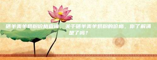 硒羊美羊奶粉价格查询，关于硒羊美羊奶粉的价格，你了解清楚了吗？