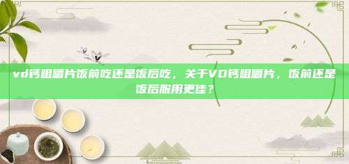 vd钙咀嚼片饭前吃还是饭后吃，关于VD钙咀嚼片，饭前还是饭后服用更佳？