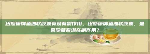 纽斯康牌鱼油软胶囊有没有副作用，纽斯康牌鱼油软胶囊，是否隐藏着潜在副作用？