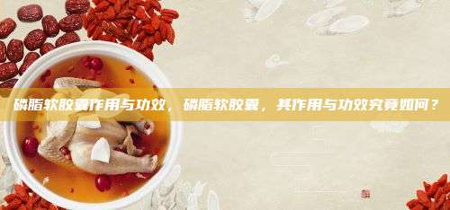 磷脂软胶囊作用与功效，磷脂软胶囊，其作用与功效究竟如何？