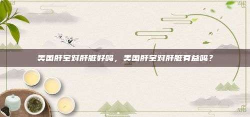 美国肝宝对肝脏好吗，美国肝宝对肝脏有益吗？