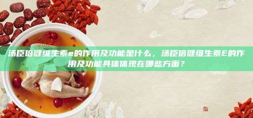 汤臣倍健维生素e的作用及功能是什么，汤臣倍健维生素E的作用及功能具体体现在哪些方面？