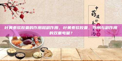 叶黄素软胶囊的作用和副作用，叶黄素软胶囊，作用与副作用的双重考量？