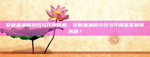 安利鱼油的功效与作用价格，安利鱼油的功效与作用是否物有所值？