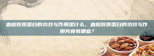 血橙胶原蛋白的功效与作用是什么，血橙胶原蛋白的功效与作用究竟有哪些？